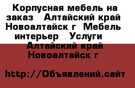 Корпусная мебель на заказ - Алтайский край, Новоалтайск г. Мебель, интерьер » Услуги   . Алтайский край,Новоалтайск г.